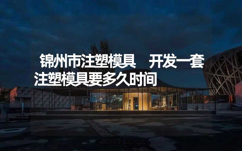 锦州市注塑模具 开发一套注塑模具要多久时间
